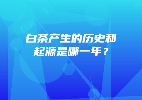 白茶产生的历史和起源是哪一年？
