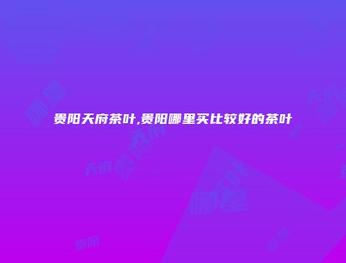 贵阳天府茶叶,贵阳哪里买比较好的茶叶