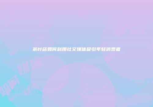 茶叶店如何利用社交媒体吸引年轻消费者