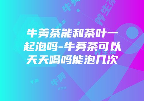 牛蒡茶能和茶叶一起泡吗-牛蒡茶可以天天喝吗能泡几次