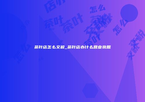 茶叶店怎么交税_茶叶店办什么营业执照