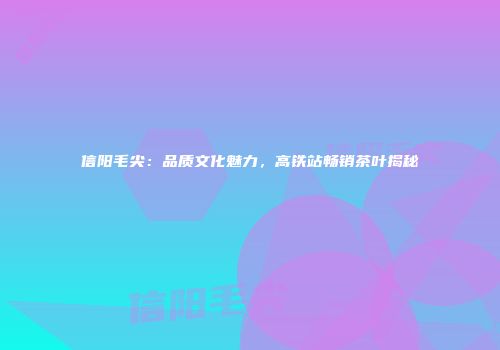 信阳毛尖：品质文化魅力，高铁站畅销茶叶揭秘