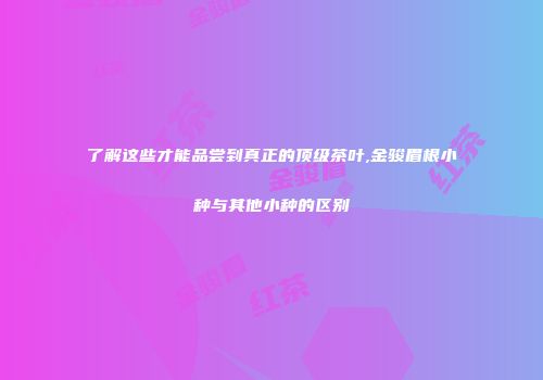了解这些才能品尝到真正的顶级茶叶,金骏眉根小种与其他小种的区别