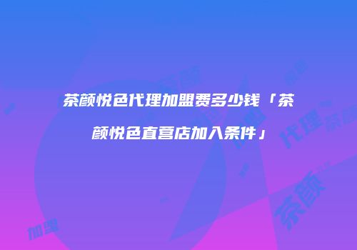 茶颜悦色代理加盟费多少钱「茶颜悦色直营店加入条件」