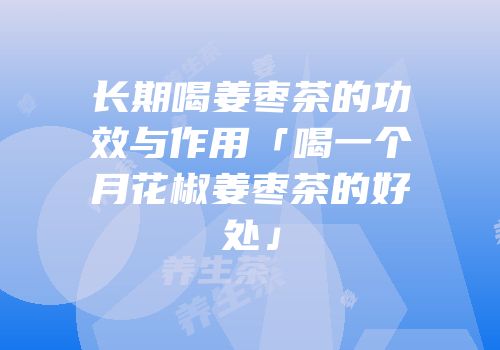 长期喝姜枣茶的功效与作用「喝一个月花椒姜枣茶的好处」