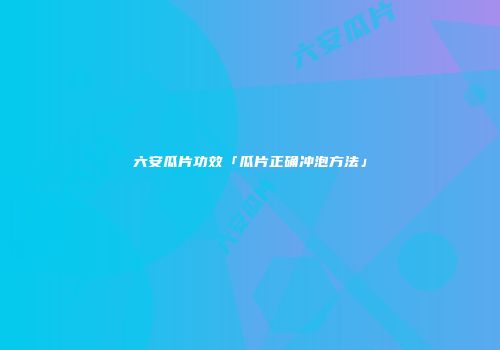 六安瓜片功效「瓜片正确冲泡方法」
