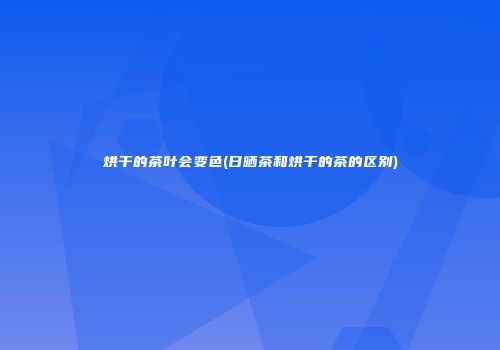 烘干的茶叶会变色(日晒茶和烘干的茶的区别)