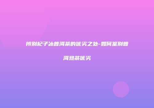 辨别杞子冰普洱茶的优劣之处-如何鉴别普洱熟茶优劣