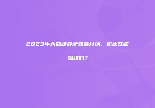 2023年大益味最酽熟茶开汤，你还在喝咖啡吗？