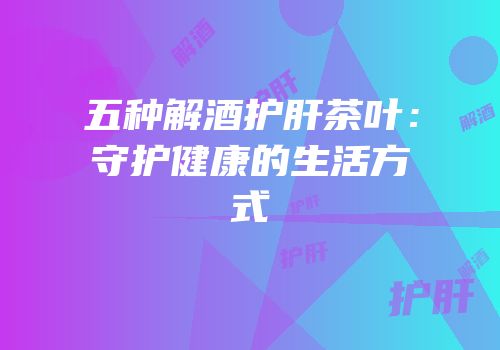 五种解酒护肝茶叶：守护健康的生活方式