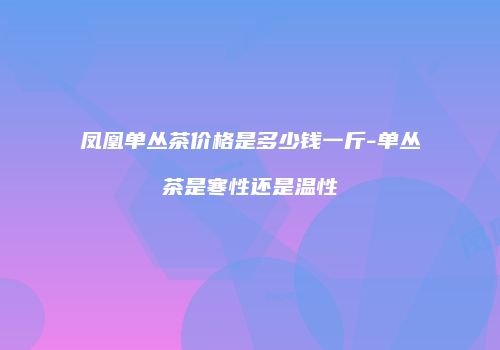 凤凰单丛茶价格是多少钱一斤-单丛茶是寒性还是温性