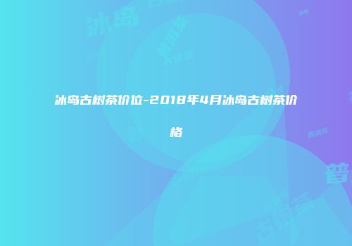冰岛古树茶价位-2018年4月冰岛古树茶价格