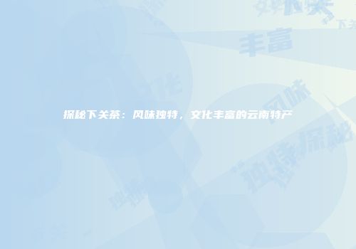 探秘下关茶：风味独特，文化丰富的云南特产
