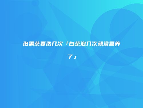泡黑茶要洗几次「白茶泡几次就没营养了」