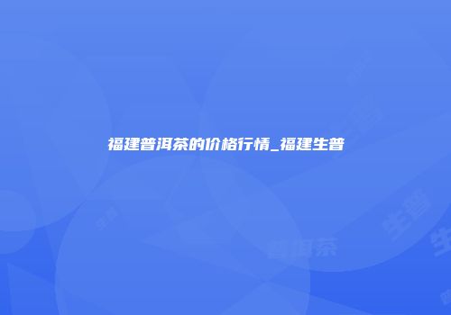 福建普洱茶的价格行情_福建生普