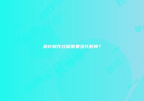 茶叶制作过程需要多长时间？