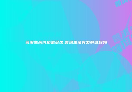 普洱生茶价格是多少,普洱生茶有发酵过程吗