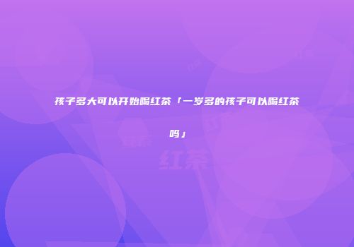 孩子多大可以开始喝红茶「一岁多的孩子可以喝红茶吗」