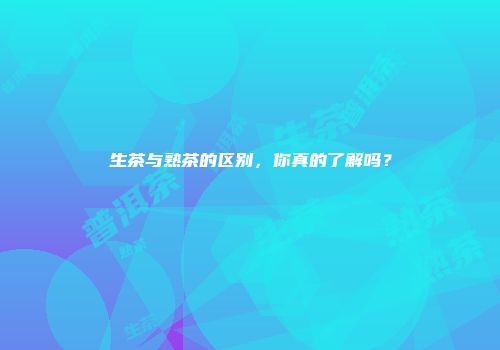 生茶与熟茶的区别，你真的了解吗？