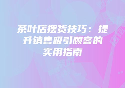 茶叶店摆货技巧：提升销售吸引顾客的实用指南