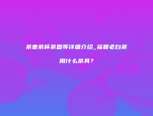 茶壶茶杯茶盘等详细介绍_福鼎老白茶用什么茶具？