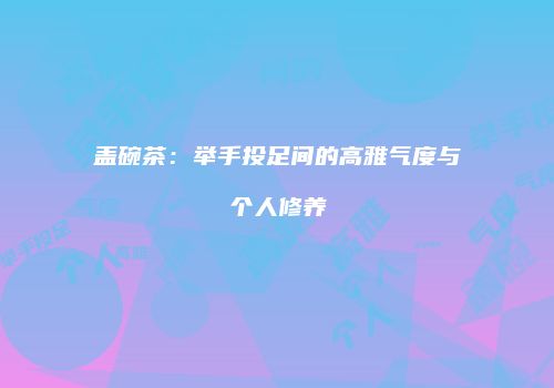盖碗茶：举手投足间的高雅气度与个人修养