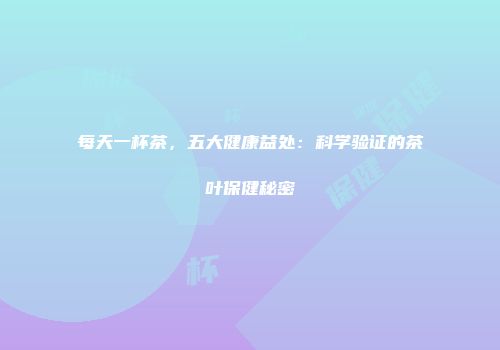 每天一杯茶，五大健康益处：科学验证的茶叶保健秘密