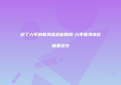 放了六年的普洱茶还能喝吗-六年普洱茶价格是多少