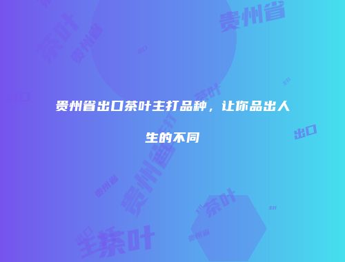 贵州省出口茶叶主打品种，让你品出人生的不同