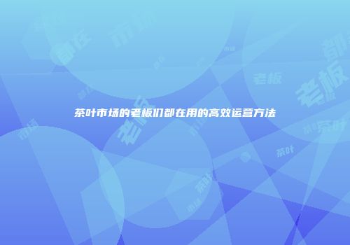 茶叶市场的老板们都在用的高效运营方法