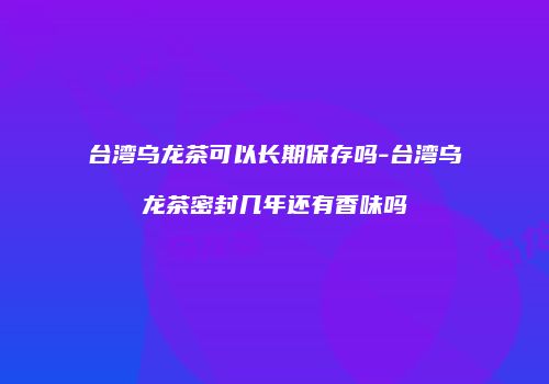 台湾乌龙茶可以长期保存吗-台湾乌龙茶密封几年还有香味吗
