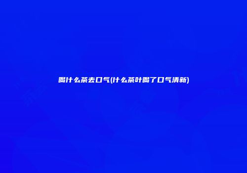 喝什么茶去口气(什么茶叶喝了口气清新)