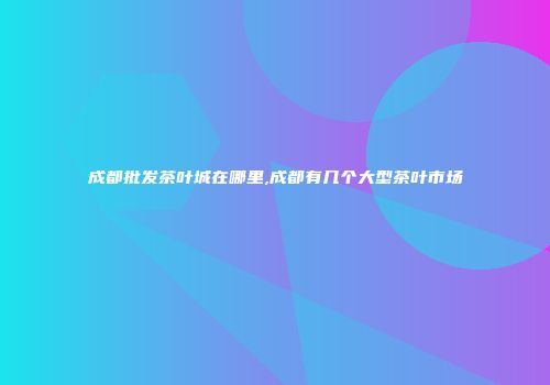 成都批发茶叶城在哪里,成都有几个大型茶叶市场
