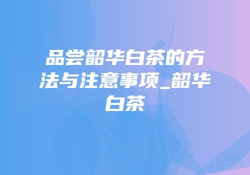 品尝韶华白茶的方法与注意事项_韶华白茶