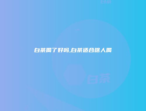 白茶喝了好吗,白茶适合啥人喝