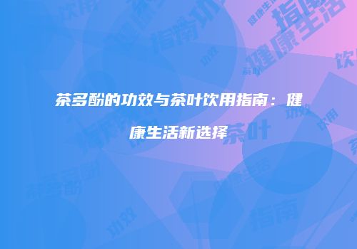 茶多酚的功效与茶叶饮用指南：健康生活新选择