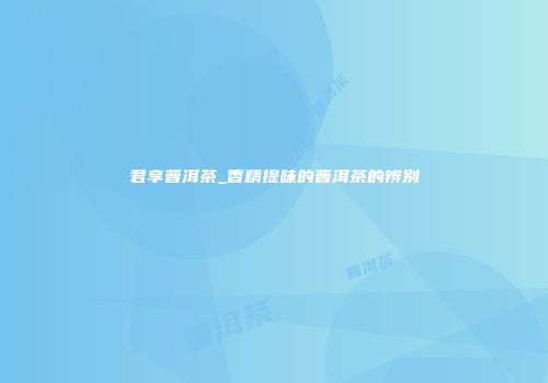 君享普洱茶_香精提味的普洱茶的辨别