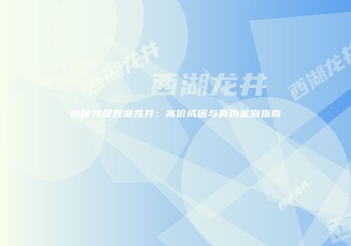 揭秘特级西湖龙井：高价成因与真伪鉴别指南