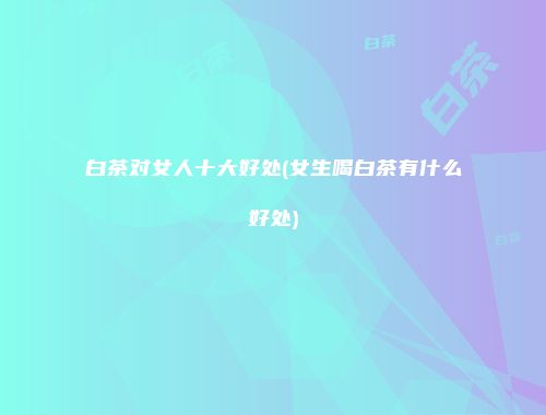 白茶对女人十大好处(女生喝白茶有什么好处)