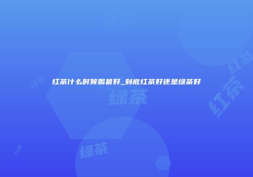红茶什么时候喝最好_到底红茶好还是绿茶好