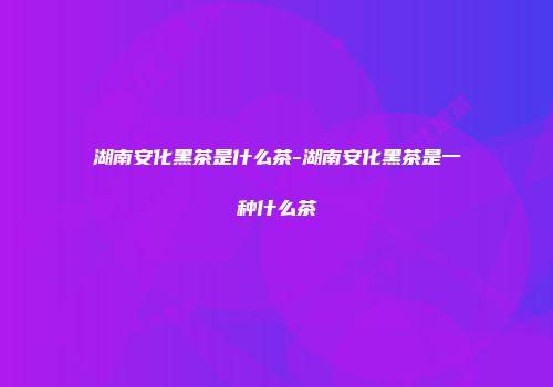 湖南安化黑茶是什么茶-湖南安化黑茶是一种什么茶