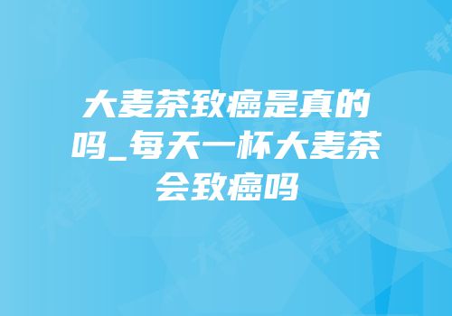 大麦茶致癌是真的吗_每天一杯大麦茶会致癌吗