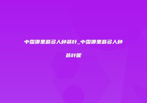 中国哪里最多人种茶叶_中国哪里最多人种茶叶呢