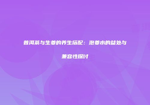 普洱茶与生姜的养生搭配：泡姜水的益处与兼容性探讨