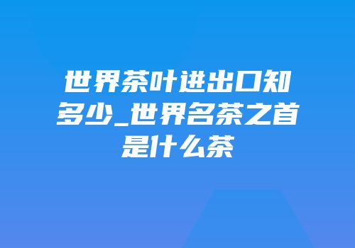 世界茶叶进出口知多少_世界名茶之首是什么茶