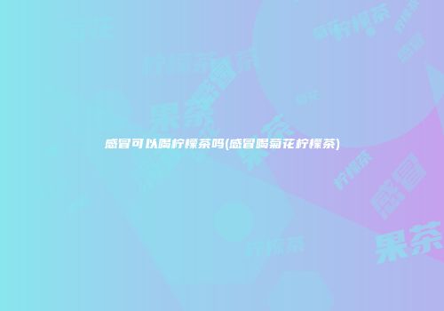 感冒可以喝柠檬茶吗(感冒喝菊花柠檬茶)