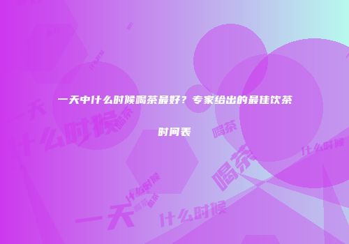 一天中什么时候喝茶最好？专家给出的最佳饮茶时间表