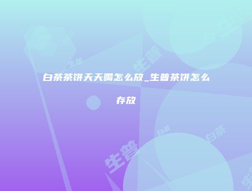 白茶茶饼天天喝怎么放_生普茶饼怎么存放