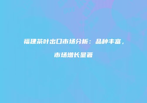 福建茶叶出口市场分析：品种丰富，市场增长显著