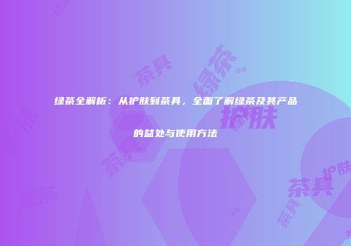 绿茶全解析：从护肤到茶具，全面了解绿茶及其产品的益处与使用方法